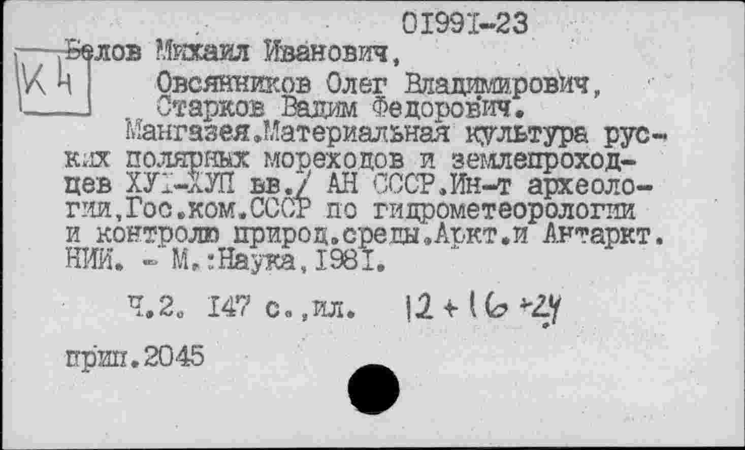 ﻿01991-23
—.Белов Михаил Иванович,
К Н	Овсянников Олег Владимирович,
—J	Старков Вадим Федорович.
Мангазея .Материальная культура рус-ких полярных мореходов и землепроходцев ХУ1-ХУП ВВ.7 АН СССР.Ин-т археологии, Гос. ком. СССР по гидрометеорологии и контролю природ.среды.Аъкт.и Антаркт. НИИ. - М.:Наука,1981.
4,2. 147 с.,ил.
прип.2045	__